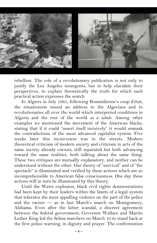 rebellion. The role of a revolutionary publication is not only to justify the Los Angeles insurgents, but to help clucidate their perspectives, to explain theoretically the truth for which such practical action expresses the search. In Algiers in July 1965, following Boumédienne’s coup détat, the situationists issued an address to the Algerians and to revolutionaries all over the world which interpreted conditions in Algeria and the rest of the world as a whole. Among other examples we mentioned the movement of the American black stating that if it could “assert itself incisively” it would unmask the contradictions of the most advanced capitalist system. Fiv weeks later this incisiveness was in the streets. Modern theoretical criticism of modern society and criticism in acts of the same society already coexist; still separated but both advancing toward the same realitics, both talking about the same thing “These two eritiques are mutually explanatory, and neither can be understood without the other. Our theory of “survival” and of “the spectacle” is illuminated and verified by these actions which are so incomprehensible to American false consciousness. One day these actions will in turn be illuminated by this theor Until the Watts explosion, black civil rights demonstrations had been kept by their leaders within the limits of a legal system that tolerates the most appalling violence on the part of the police and the rac as in last Marchs march on Montgomery, Alabama. Even after the latter scandal, a discreet agreement between the federal government, Governor Wallace and Martin Luther King led the Selma marchers on March 10 to stand back at the first police warning, in dignity and prayer. The confrontation —a-
